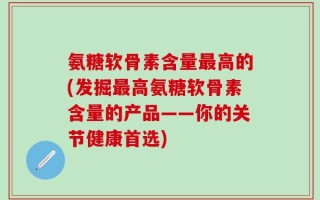 氨糖软骨素含量最高的(发掘最高氨糖软骨素含量的产品——你的关节健康首选)