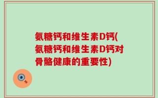 氨糖钙和维生素D钙(氨糖钙和维生素D钙对骨骼健康的重要性)