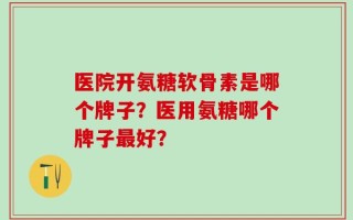 医院开氨糖软骨素是哪个牌子？医用氨糖哪个牌子最好？