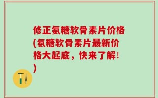 修正氨糖软骨素片价格(氨糖软骨素片最新价格大起底，快来了解！)
