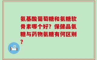氨基酸葡萄糖和氨糖软骨素哪个好？保健品氨糖与药物氨糖有何区别？