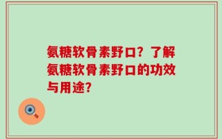 氨糖软骨素野口？了解氨糖软骨素野口的功效与用途？