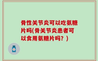 骨性关节炎可以吃氨糖片吗(骨关节炎患者可以食用氨糖片吗？)