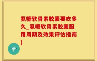 氨糖软骨素胶囊要吃多久_氨糖软骨素胶囊服用周期及效果评估指南)