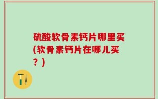 硫酸软骨素钙片哪里买(软骨素钙片在哪儿买？)