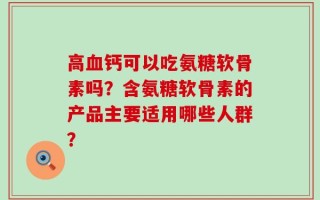 高血钙可以吃氨糖软骨素吗？含氨糖软骨素的产品主要适用哪些人群？