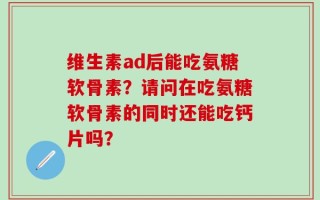 维生素ad后能吃氨糖软骨素？请问在吃氨糖软骨素的同时还能吃钙片吗？