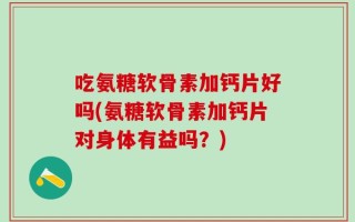 吃氨糖软骨素加钙片好吗(氨糖软骨素加钙片对身体有益吗？)