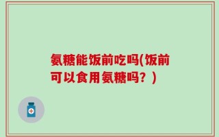 氨糖能饭前吃吗(饭前可以食用氨糖吗？)
