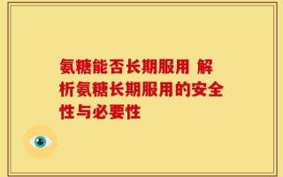 氨糖能否长期服用 解析氨糖长期服用的安全性与必要性