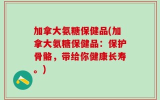加拿大氨糖保健品(加拿大氨糖保健品：保护骨骼，带给你健康长寿。)