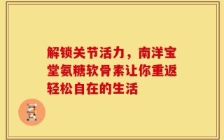 解锁关节活力，南洋宝堂氨糖软骨素让你重返轻松自在的生活