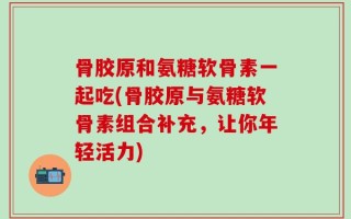 骨胶原和氨糖软骨素一起吃(骨胶原与氨糖软骨素组合补充，让你年轻活力)