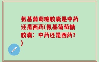 氨基葡萄糖胶囊是中药还是西药(氨基葡萄糖胶囊：中药还是西药？)