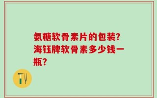 氨糖软骨素片的包装？海钰牌软骨素多少钱一瓶？
