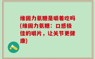 维固力氨糖是嚼着吃吗(维固力氨糖：口感极佳的嚼片，让关节更健康)