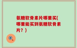 氨糖软骨素片哪里买(哪里能买到氨糖软骨素片？)