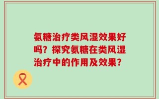 氨糖治疗类风湿效果好吗？探究氨糖在类风湿治疗中的作用及效果？