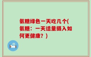 氨糖绿色一天吃几个(氨糖：一天适量摄入如何更健康？)