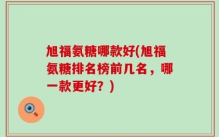旭福氨糖哪款好(旭福氨糖排名榜前几名，哪一款更好？)