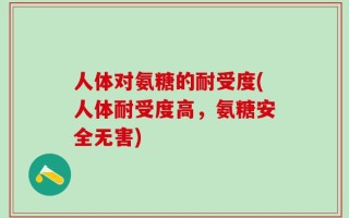 人体对氨糖的耐受度(人体耐受度高，氨糖安全无害)