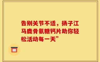 告别关节不适，扬子江马鹿骨氨糖钙片助你轻松活动每一天”