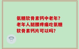 氨糖软骨素钙中老年？老年人腿腰疼痛吃氨糖软骨素钙片可以吗？
