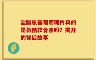 盐酸氨基葡萄糖片真的是氨糖软骨素吗？揭开的背后故事
