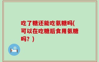 吃了糖还能吃氨糖吗(可以在吃糖后食用氨糖吗？)