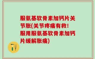 服氨基软骨素加钙片关节胀(关节疼痛有救！服用服氨基软骨素加钙片缓解胀痛)