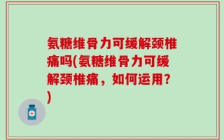 氨糖维骨力可缓解颈椎痛吗(氨糖维骨力可缓解颈椎痛，如何运用？)