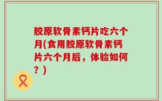胶原软骨素钙片吃六个月(食用胶原软骨素钙片六个月后，体验如何？)