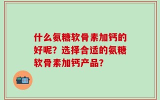 什么氨糖软骨素加钙的好呢？选择合适的氨糖软骨素加钙产品？