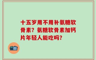 十五岁用不用补氨糖软骨素？氨糖软骨素加钙片年轻人能吃吗？