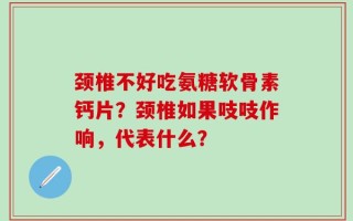 颈椎不好吃氨糖软骨素钙片？颈椎如果吱吱作响，代表什么？