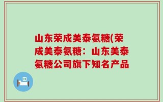 山东荣成美泰氨糖(荣成美泰氨糖：山东美泰氨糖公司旗下知名产品