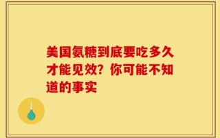 美国氨糖到底要吃多久才能见效？你可能不知道的事实