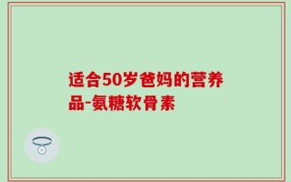 适合50岁爸妈的营养品-氨糖软骨素