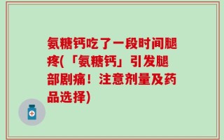 氨糖钙吃了一段时间腿疼(「氨糖钙」引发腿部剧痛！注意剂量及药品选择)
