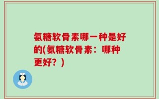 氨糖软骨素哪一种是好的(氨糖软骨素：哪种更好？)