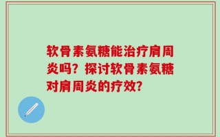 软骨素氨糖能治疗肩周炎吗？探讨软骨素氨糖对肩周炎的疗效？