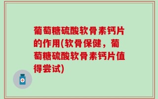 葡萄糖硫酸软骨素钙片的作用(软骨保健，葡萄糖硫酸软骨素钙片值得尝试)