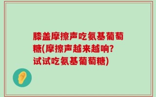 膝盖摩擦声吃氨基葡萄糖(摩擦声越来越响？试试吃氨基葡萄糖)
