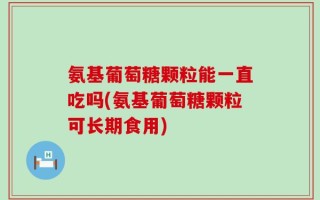氨基葡萄糖颗粒能一直吃吗(氨基葡萄糖颗粒可长期食用)