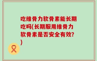 吃维骨力软骨素能长期吃吗(长期服用维骨力软骨素是否安全有效？)