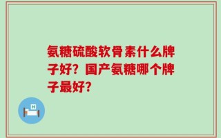 氨糖硫酸软骨素什么牌子好？国产氨糖哪个牌子最好？