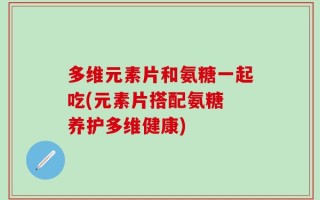多维元素片和氨糖一起吃(元素片搭配氨糖 养护多维健康)
