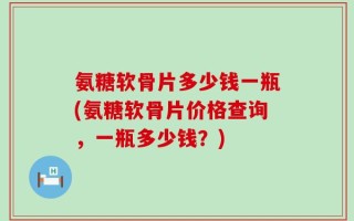 氨糖软骨片多少钱一瓶(氨糖软骨片价格查询，一瓶多少钱？)