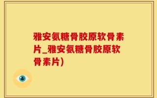 雅安氨糖骨胶原软骨素片_雅安氨糖骨胶原软骨素片)