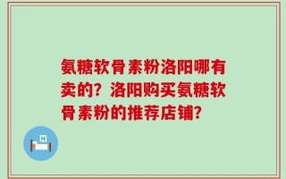 氨糖软骨素粉洛阳哪有卖的？洛阳购买氨糖软骨素粉的推荐店铺？